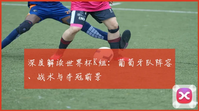 深度解读世界杯K组:葡萄牙队阵容、战术与夺冠前景