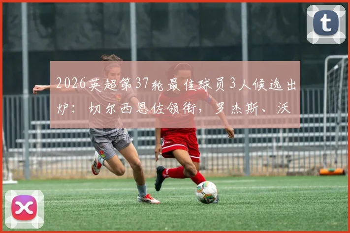 2026英超第37轮最佳球员3人候选出炉：切尔西恩佐领衔，罗杰斯、沃特金斯谁能最终当选？附球员数据深度点评
