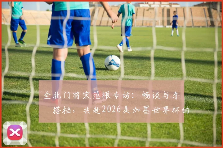 全北门将宋范根专访:畅谈与李昇祐搭档,共赴2026美加墨世界杯的规划与展望