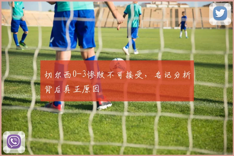 切尔西0-3惨败不可接受，名记分析背后真正原因