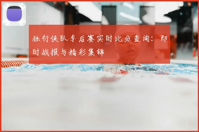 独行侠队季后赛实时比分查询：即时战报与精彩集锦