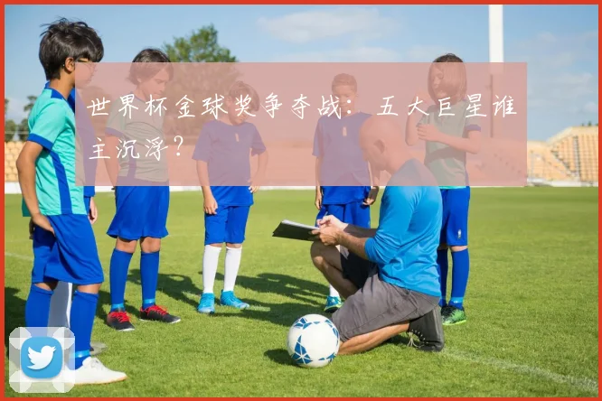 世界杯金球奖争夺战：五大巨星谁主沉浮？